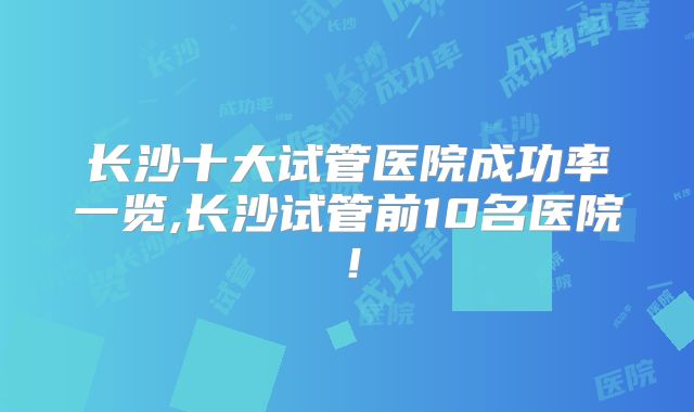 长沙十大试管医院成功率一览,长沙试管前10名医院！