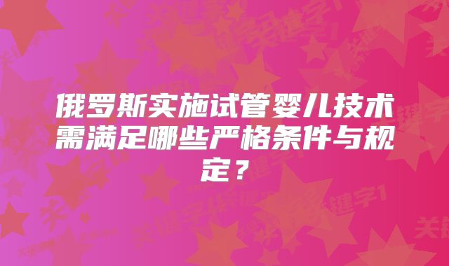 俄罗斯实施试管婴儿技术需满足哪些严格条件与规定?