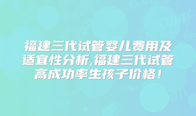 福建三代试管婴儿费用及适宜性分析,福建三代试管高成功率生孩子价格！