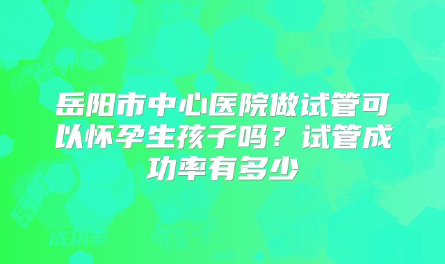 岳阳市中心医院做试管可以怀孕生孩子吗?试管成功率有多少