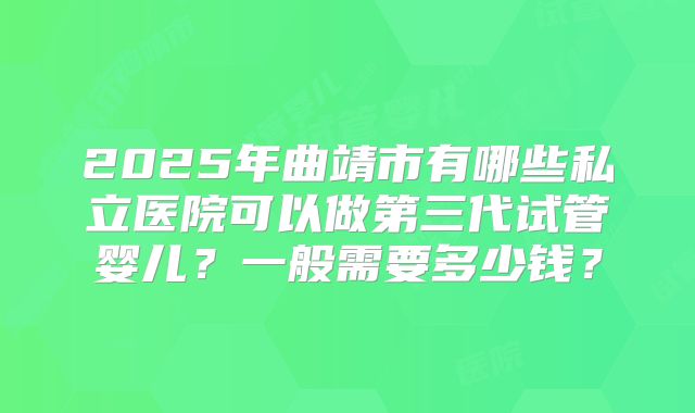 2025年曲靖市有哪些私立医院可以做第三代试管婴儿？一般需要多少钱？