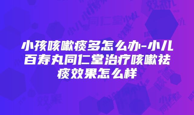 小孩咳嗽痰多怎么办-小儿百寿丸同仁堂治疗咳嗽祛痰效果怎么样