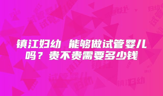 镇江妇幼 能够做试管婴儿吗？贵不贵需要多少钱