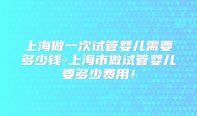 上海做一次试管婴儿需要多少钱-上海市做试管婴儿要多少费用！