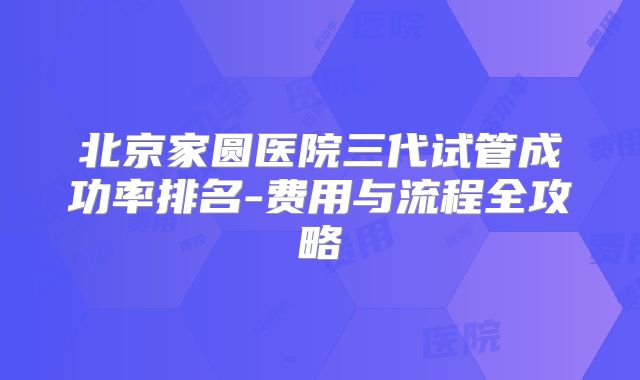 北京家圆医院三代试管成功率排名-费用与流程全攻略