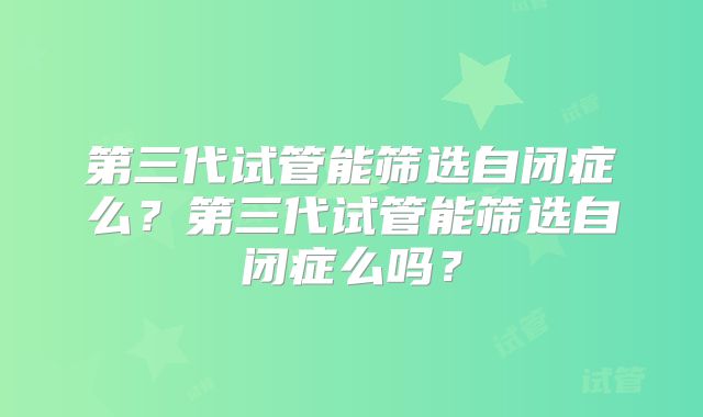 第三代试管能筛选自闭症么？第三代试管能筛选自闭症么吗？