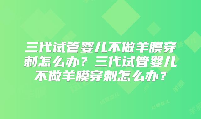 三代试管婴儿不做羊膜穿刺怎么办？三代试管婴儿不做羊膜穿刺怎么办？