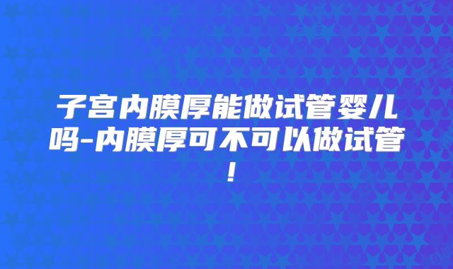 子宫内膜厚能做试管婴儿吗-内膜厚可不可以做试管！