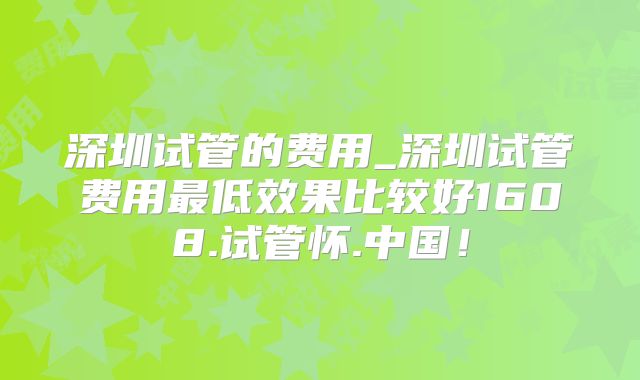 深圳试管的费用_深圳试管费用最低效果比较好1608.试管怀.中国！