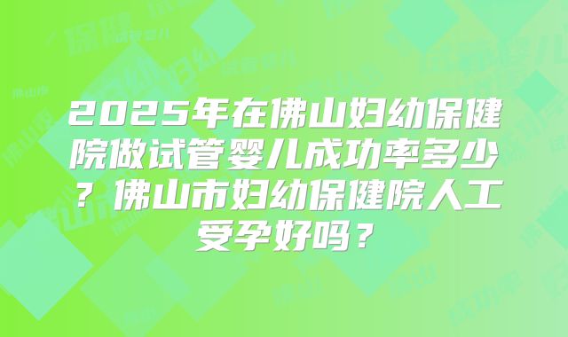 2025年在佛山妇幼保健院做试管婴儿成功率多少？佛山市妇幼保健院人工受孕好吗？