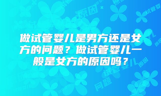 做试管婴儿是男方还是女方的问题?做试管婴儿一般是女方的原因吗?
