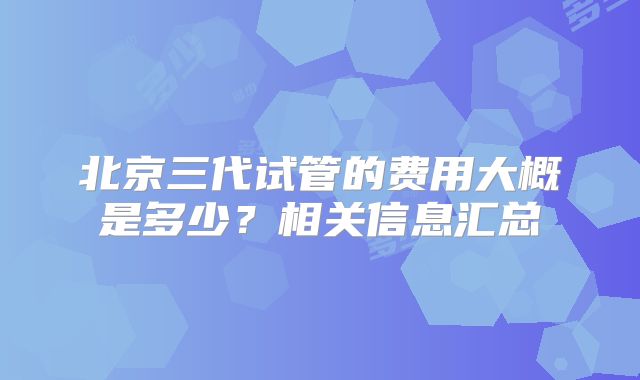 北京三代试管的费用大概是多少？相关信息汇总