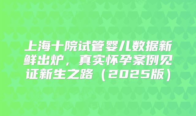 上海十院试管婴儿数据新鲜出炉,真实怀孕案例见证新生之路(2025版)
