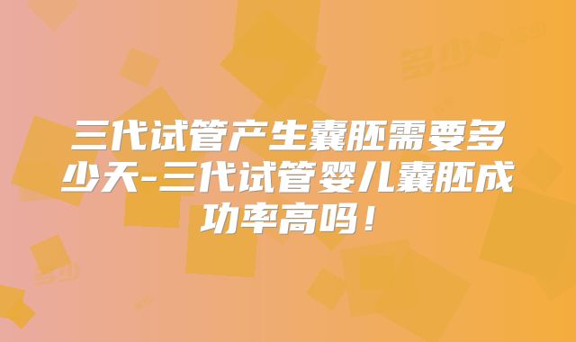 三代试管产生囊胚需要多少天-三代试管婴儿囊胚成功率高吗！