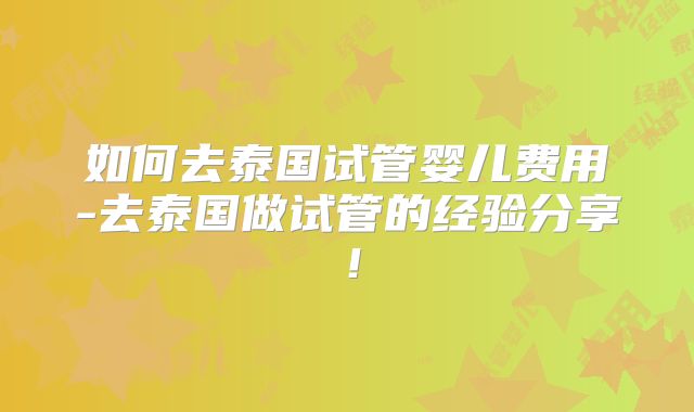 如何去泰国试管婴儿费用-去泰国做试管的经验分享!