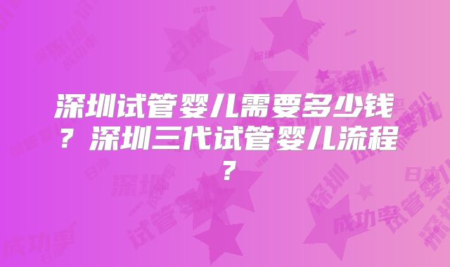 深圳试管婴儿需要多少钱？深圳三代试管婴儿流程？