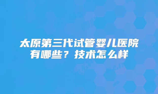 太原第三代试管婴儿医院有哪些?技术怎么样