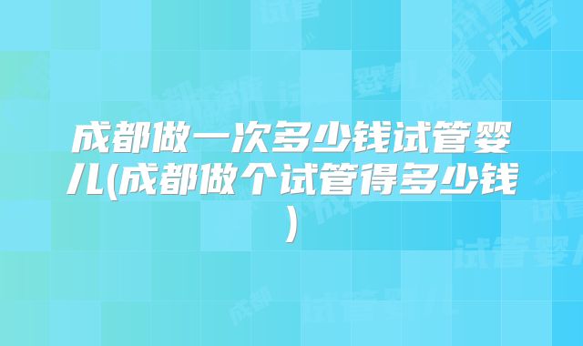 成都做一次多少钱试管婴儿(成都做个试管得多少钱)