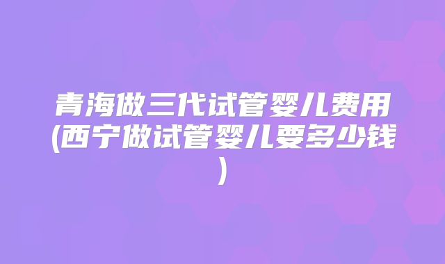 青海做三代试管婴儿费用(西宁做试管婴儿要多少钱)