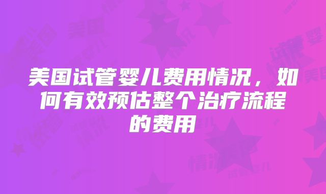 美国试管婴儿费用情况,如何有效预估整个治疗流程的费用