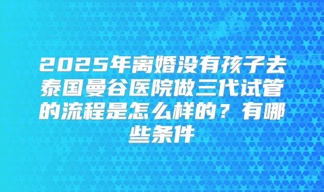 2025年离婚没有孩子去泰国曼谷医院做三代试管的流程是怎么样的?有哪些条件