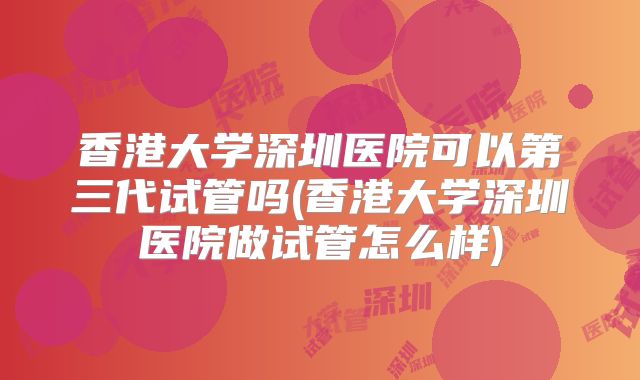 香港大学深圳医院可以第三代试管吗(香港大学深圳医院做试管怎么样)