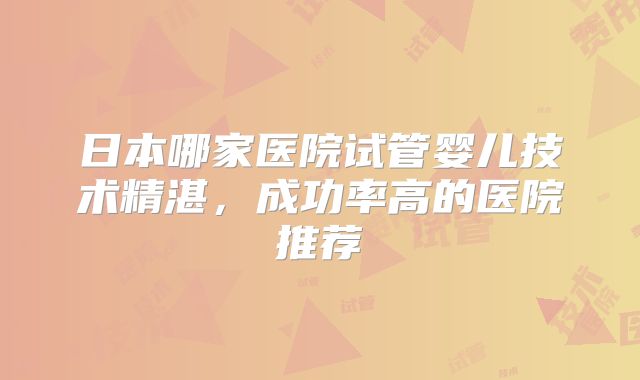 日本哪家医院试管婴儿技术精湛,成功率高的医院推荐