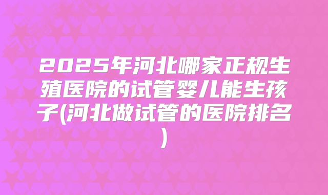 2025年河北哪家正规生殖医院的试管婴儿能生孩子(河北做试管的医院排名)