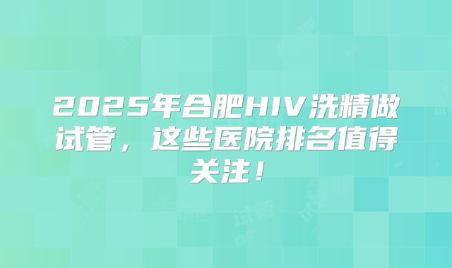 2025年合肥HIV洗精做试管,这些医院排名值得关注!