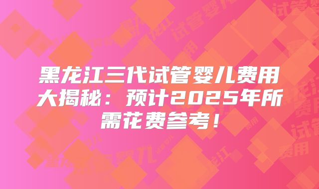黑龙江三代试管婴儿费用大揭秘：预计2025年所需花费参考！