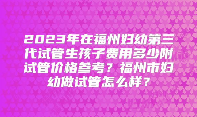 2023年在福州妇幼第三代试管生孩子费用多少附试管价格参考?福州市妇幼做试管怎么样?