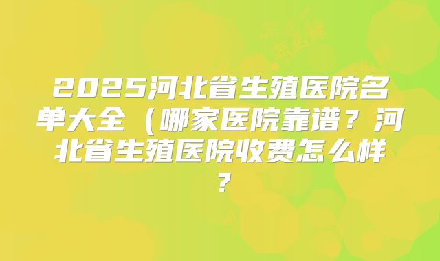 2025河北省生殖医院名单大全（哪家医院靠谱？河北省生殖医院收费怎么样？