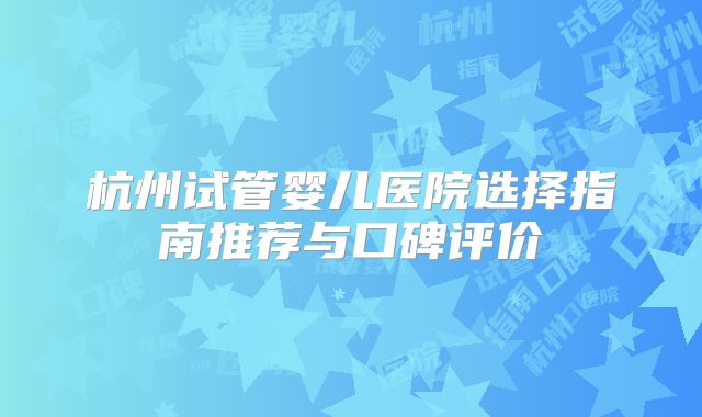 杭州试管婴儿医院选择指南推荐与口碑评价