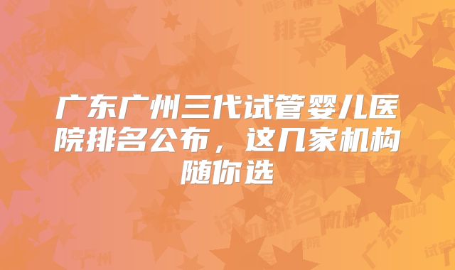 广东广州三代试管婴儿医院排名公布，这几家机构随你选