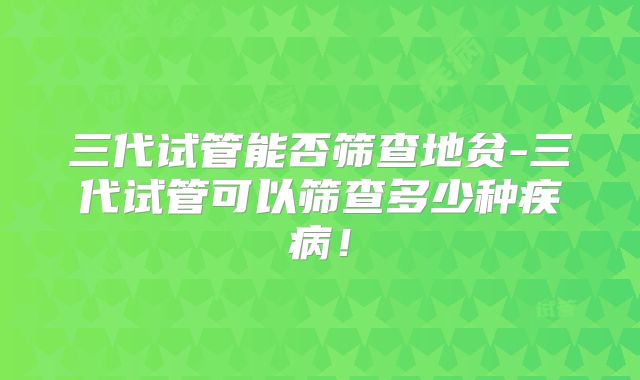 三代试管能否筛查地贫-三代试管可以筛查多少种疾病!