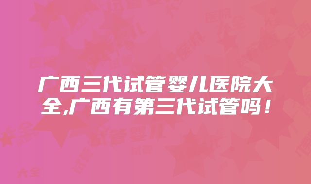 广西三代试管婴儿医院大全,广西有第三代试管吗！