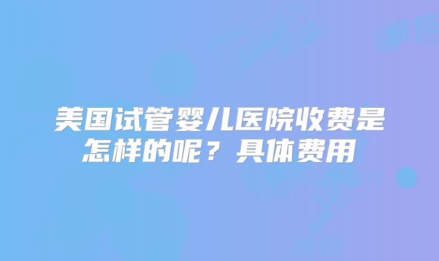 美国试管婴儿医院收费是怎样的呢?具体费用