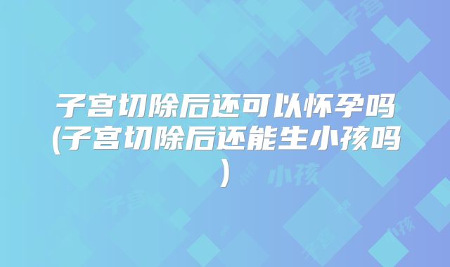 子宫切除后还可以怀孕吗(子宫切除后还能生小孩吗)