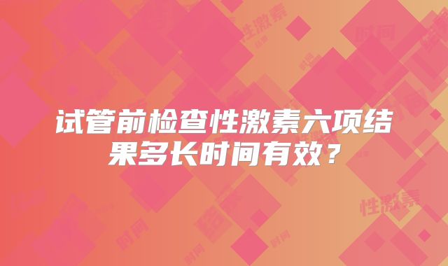试管前检查性激素六项结果多长时间有效?
