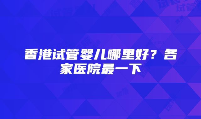 香港试管婴儿哪里好？各家医院最一下