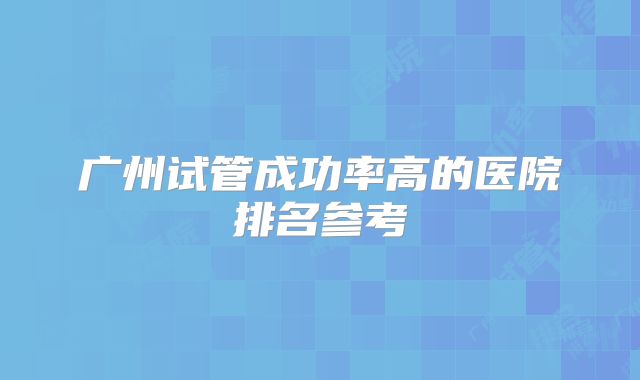 广州试管成功率高的医院排名参考