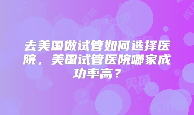 去美国做试管如何选择医院，美国试管医院哪家成功率高？