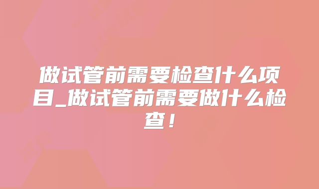 做试管前需要检查什么项目_做试管前需要做什么检查！
