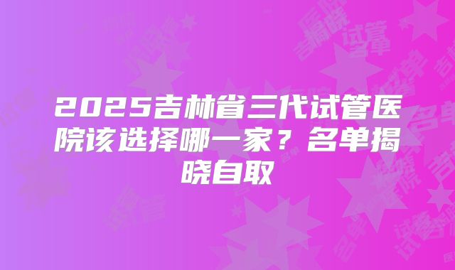 2025吉林省三代试管医院该选择哪一家？名单揭晓自取