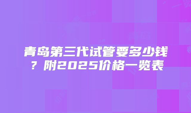 青岛第三代试管要多少钱？附2025价格一览表