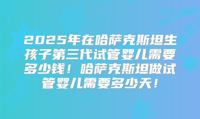 2025年在哈萨克斯坦生孩子第三代试管婴儿需要多少钱!哈萨克斯坦做试管婴儿需要多少天!