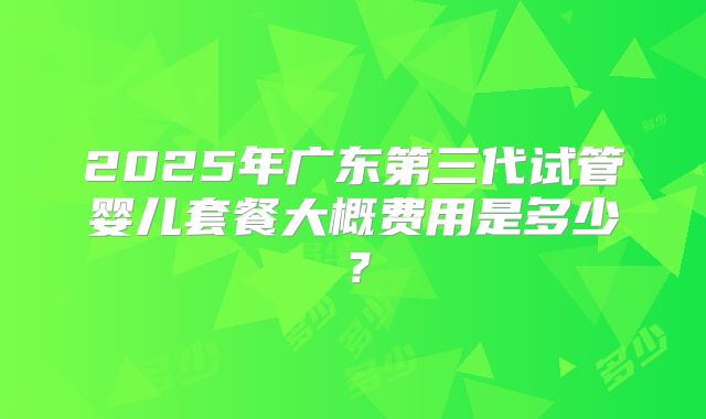 2025年广东第三代试管婴儿套餐大概费用是多少?