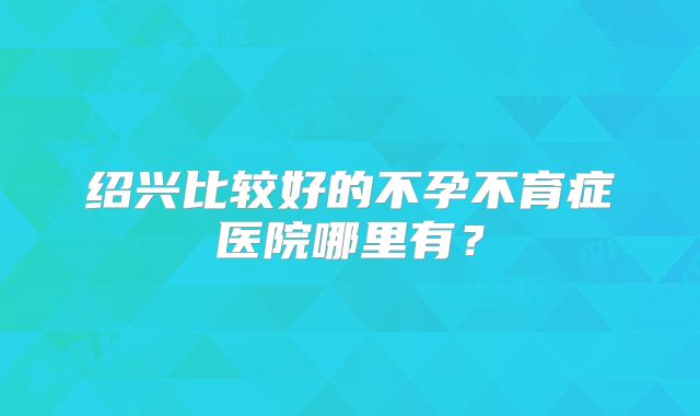 绍兴比较好的不孕不育症医院哪里有？