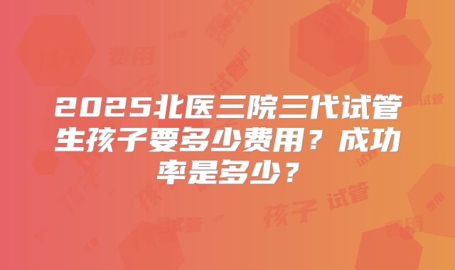 2025北医三院三代试管生孩子要多少费用?成功率是多少?