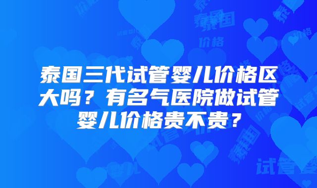泰国三代试管婴儿价格区大吗?有名气医院做试管婴儿价格贵不贵?